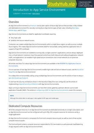 Introduction to App Service Environment
2/28/2017 • 4 min to read • Edit Online
Overview
NOTE
NOTE
Dedicated Compute Resources
An App Service Environment is a Premium service plan option of Azure App Service that provides a fully isolated
and dedicated environment for securely running Azure App Service apps at high scale, including Web Apps,
Mobile Apps, and API Apps.
App Service Environments are ideal for application workloads requiring:
Very high scale
Isolation and secure network access
Customers can create multiple App Service Environments within a single Azure region, as well as across multiple
Azure regions. This makes App Service Environments ideal for horizontally scaling state-less application tiers in
support of high RPS workloads.
App Service Environments are isolated to running only a single customer's applications, and are always deployed
into a virtual network. Customers have fine-grained control over both inbound and outbound application network
traffic, and applications can establish high-speed secure connections over virtual networks to on-premises
corporate resources.
All articles and How-To's about App Service Environments are available in the README for Application Service
Environments.
For an overview of how App Service Environments enable high scale and secure network access, see the AzureCon
Deep Dive on App Service Environments!
For a deep-dive on horizontally scaling using multiple App Service Environments see the article on how to setup a
geo-distributed app footprint.
To see how the security architecture shown in the AzureCon Deep Dive was configured, see the article on
implementing a layered security architecture with App Service Environments.
Apps running on App Service Environments can have their access gated by upstream devices such as web
application firewalls (WAF). The article on configuring a WAF for App Service Environments covers this scenario.
Although this article refers to web apps, it also applies to API apps and mobile apps.
All of the compute resources in an App Service Environment are dedicated exclusively to a single subscription, and
an App Service Environment can be configured with up to fifty (50) compute resources for exclusive use by a
single application.
An App Service Environment is composed of a front-end compute resource pool, as well as one to three worker
compute resource pools.
The front-end pool contains compute resources responsible for SSL termination as well automatic load balancing
of app requests within an App Service Environment.
 
