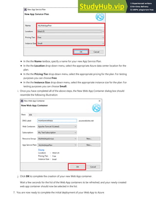 In the the Name textbox, specify a name for your new App Service Plan.
In the the Location drop-down menu, select the appropriate Azure data center location for the
plan.
In the the Pricing Tier drop-down menu, select the appropriate pricing for the plan. For testing
purposes you can choose Free.
In the the Instance Size drop-down menu, select the appropriate instance size for the plan. For
testing purposes you can choose Small.
i. Once you have completed all of the above steps, the New Web App Container dialog box should
resemble the following illustration:
j. Click OK to complete the creation of your new Web App container.
Wait a few seconds for the list of the Web App containers to be refreshed, and your newly-created
web app container should now be selected in the list.
7. You are now ready to complete the initial deployment of your Web App to Azure:
 