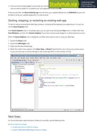 Starting, stopping, or restarting an existing web app
Next Steps
3. Since you have already logged in previously, you will see a list of your existing Web App containers. Select the
one you want to publish or re-publish your Java application to and click OK.
A few seconds later, the Azure Activity Log view will show your updated deployment as Published and you will
be able to verify your updated application in a web browser.
To start or stop an existing Azure Web App container, (including all the deployed Java applications in it), you can
use the Azure Explorer view.
If the Azure Explorer view is not already open, you can open it by clicking then View menu in IntelliJ, then click
Tool Windows, and then click Service Explorer. If you have not previously logged in, it will prompt you to do so.
When the Azure Explorer view is displayed, use follow these steps to start or stop your Web App:
1. Expand the Azure node.
2. Expand the Web Apps node.
3. Right-click the desired Web App.
4. When the context menu appears, click Start, Stop, or Restart. Note that the menu choices are context-aware,
so you can only stop a running web app or start a web app which is not currently running.
For more information about the Azure Toolkits for Java IDEs, see the following links:
Azure Toolkit for Eclipse
Installing the Azure Toolkit for Eclipse
Create a Hello World Web App for Azure in Eclipse
 
