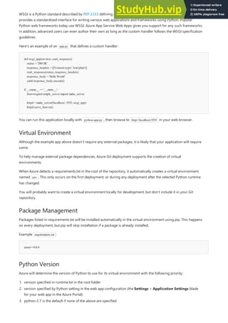 def wsgi_app(environ, start_response):
status = '200OK'
response_headers = [('Content-type', 'text/plain')]
start_response(status, response_headers)
response_body = 'Hello World'
yield response_body.encode()
if __name__ == '__main__':
fromwsgiref.simple_server import make_server
httpd = make_server('localhost', 5555, wsgi_app)
httpd.serve_forever()
Virtual Environment
Package Management
azure==0.8.4
Python Version
WSGI is a Python standard described by PEP 3333 defining an interface between the web server and Python. It
provides a standardized interface for writing various web applications and frameworks using Python. Popular
Python web frameworks today use WSGI. Azure App Service Web Apps gives you support for any such frameworks;
in addition, advanced users can even author their own as long as the custom handler follows the WSGI specification
guidelines.
Here's an example of an app.py that defines a custom handler:
You can run this application locally with python app.py , then browse to http://localhost:5555 in your web browser.
Although the example app above doesn't require any external packages, it is likely that your application will require
some.
To help manage external package dependencies, Azure Git deployment supports the creation of virtual
environments.
When Azure detects a requirements.txt in the root of the repository, it automatically creates a virtual environment
named env . This only occurs on the first deployment, or during any deployment after the selected Python runtime
has changed.
You will probably want to create a virtual environment locally for development, but don't include it in your Git
repository.
Packages listed in requirements.txt will be installed automatically in the virtual environment using pip. This happens
on every deployment, but pip will skip installation if a package is already installed.
Example requirements.txt :
Azure will determine the version of Python to use for its virtual environment with the following priority:
1. version specified in runtime.txt in the root folder
2. version specified by Python setting in the web app configuration (the Settings > Application Settings blade
for your web app in the Azure Portal)
3. python-2.7 is the default if none of the above are specified
 