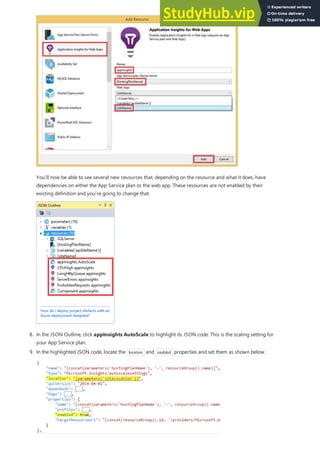 8. In the JSON Outline, click appInsights AutoScale to highlight its JSON code. This is the scaling setting for
your App Service plan.
You’ll now be able to see several new resources that, depending on the resource and what it does, have
dependencies on either the App Service plan or the web app. These resources are not enabled by their
existing definition and you’re going to change that.
9. In the highlighted JSON code, locate the location and enabled properties and set them as shown below.
 