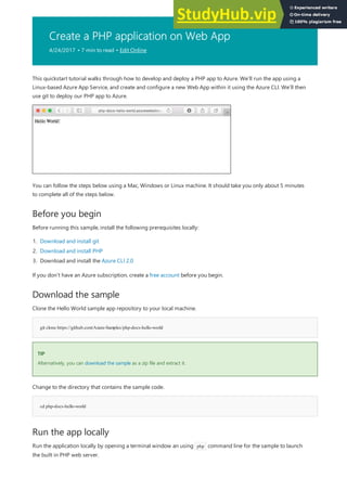 Create a PHP application on Web App
4/24/2017 • 7 min to read • Edit Online
Before you begin
Download the sample
git clone https://github.com/Azure-Samples/php-docs-hello-world
TIP
TIP
cd php-docs-hello-world
Run the app locally
This quickstart tutorial walks through how to develop and deploy a PHP app to Azure. We’ll run the app using a
Linux-based Azure App Service, and create and configure a new Web App within it using the Azure CLI. We’ll then
use git to deploy our PHP app to Azure.
You can follow the steps below using a Mac, Windows or Linux machine. It should take you only about 5 minutes
to complete all of the steps below.
Before running this sample, install the following prerequisites locally:
1. Download and install git
2. Download and install PHP
3. Download and install the Azure CLI 2.0
If you don't have an Azure subscription, create a free account before you begin.
Clone the Hello World sample app repository to your local machine.
Alternatively, you can download the sample as a zip file and extract it.
Change to the directory that contains the sample code.
Run the application locally by opening a terminal window an using php command line for the sample to launch
the built in PHP web server.
 