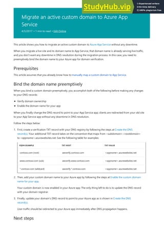 Migrate an active custom domain to Azure App
Service
4/3/2017 • 1 min to read • Edit Online
Prerequisites
Bind the domain name preemptively
Next steps
This article shows you how to migrate an active custom domain to Azure App Service without any downtime.
When you migrate a live site and its domain name to App Service, that domain name is already serving live traffic,
and you don't want any downtime in DNS resolution during the migration process. In this case, you need to
preemptively bind the domain name to your Azure app for domain verification.
This article assumes that you already know how to manually map a custom domain to App Service.
When you bind a custom domain preemptively, you accomplish both of the following before making any changes
to your DNS records:
Verify domain ownership
Enable the domain name for your app
When you finally change the DNS record to point to your App Service app, clients are redirected from your old site
to your App Service app without any downtime in DNS resolution.
Follow the steps below:
FQDN EXAMPLE TXT HOST TXT VALUE
contoso.com (root) awverify.contoso.com <appname>.azurewebsites.net
www.contoso.com (sub) awverify.www.contoso.com <appname>.azurewebsites.net
*.contoso.com (wildcard) awverify.*.contoso.com <appname>.azurewebsites.net
1. First, create a verification TXT record with your DNS registry by following the steps at Create the DNS
record(s). Your additional TXT record takes on the convention that maps from <subdomain>.<rootdomain>
to <appname>.azurewebsites.net. See the following table for examples:
2. Then, add your custom domain name to your Azure app by following the steps at Enable the custom domain
name for your app.
Your custom domain is now enabled in your Azure app. The only thing left to do is to update the DNS record
with your domain registrar.
3. Finally, update your domain's DNS record to point to your Azure app as is shown in Create the DNS
record(s).
User traffic should be redirected to your Azure app immediately after DNS propagation happens.
 