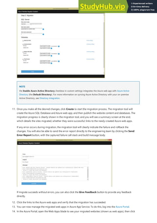 NOTE
NOTE
12. Click the links to the Azure web apps and verify that the migration has succeeded.
13. You can now manage the migrated web apps in Azure App Service. To do this, log into the Azure Portal.
the Enable Azure Active Directory checkbox in custom settings integrates the Azure web app with Azure Active
Directory (the Default Directory). For more information on syncing Azure Active Directory with your on-premise
Active Directory, see Directory integration.
11. Once you make all the desired changes, click Create to start the migration process. The migration tool will
create the Azure SQL Database and Azure web app, and then publish the website content and databases. The
migration progress is clearly shown in the migration tool, and you will see a summary screen at the end,
which details the sites migrated, whether they were successful, links to the newly-created Azure web apps.
If any error occurs during migration, the migration tool will clearly indicate the failure and rollback the
changes. You will also be able to send the error report directly to the engineering team by clicking the Send
Error Report button, with the captured failure call stack and build message body.
If migrate succeeds without errors, you can also click the Give Feedback button to provide any feedback
directly.
14. In the Azure Portal, open the Web Apps blade to see your migrated websites (shown as web apps), then click
 