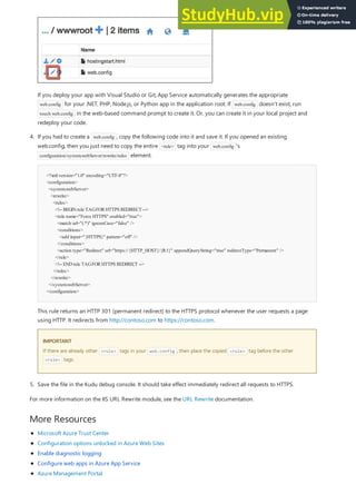 More Resources
<?xmlversion="1.0" encoding="UTF-8"?>
<configuration>
<system.webServer>
<rewrite>
<rules>
<!-- BEGINrule TAGFORHTTPS REDIRECT -->
<rule name="Force HTTPS" enabled="true">
<match url="(.*)" ignoreCase="false" />
<conditions>
<add input="{HTTPS}" pattern="off" />
</conditions>
<action type="Redirect" url="https://{HTTP_HOST}/{R:1}" appendQueryString="true" redirectType="Permanent" />
</rule>
<!-- ENDrule TAGFORHTTPS REDIRECT -->
</rules>
</rewrite>
</system.webServer>
</configuration>
IMPORTANT
IMPORTANT
5. Save the file in the Kudu debug console. It should take effect immediately redirect all requests to HTTPS.
If you deploy your app with Visual Studio or Git, App Service automatically generates the appropriate
web.config for your .NET, PHP, Node.js, or Python app in the application root. If web.config doesn't exist, run
touch web.config in the web-based command prompt to create it. Or, you can create it in your local project and
redeploy your code.
4. If you had to create a web.config , copy the following code into it and save it. If you opened an existing
web.config, then you just need to copy the entire <rule> tag into your web.config 's
configuration/system.webServer/rewrite/rules element.
This rule returns an HTTP 301 (permanent redirect) to the HTTPS protocol whenever the user requests a page
using HTTP. It redirects from http://contoso.com to https://contoso.com.
If there are already other <rule> tags in your web.config , then place the copied <rule> tag before the other
<rule> tags.
For more information on the IIS URL Rewrite module, see the URL Rewrite documentation.
Microsoft Azure Trust Center
Configuration options unlocked in Azure Web Sites
Enable diagnostic logging
Configure web apps in Azure App Service
Azure Management Portal
 