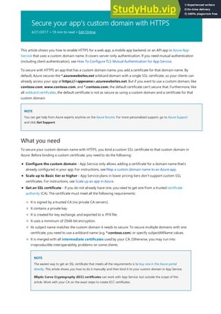 Secure your app's custom domain with HTTPS
4/21/2017 • 19 min to read • Edit Online
NOTE
NOTE
What you need
This article shows you how to enable HTTPS for a web app, a mobile app backend, or an API app in Azure App
Service that uses a custom domain name. It covers server-only authentication. If you need mutual authentication
(including client authentication), see How To Configure TLS Mutual Authentication for App Service.
To secure with HTTPS an app that has a custom domain name, you add a certificate for that domain name. By
default, Azure secures the *.azurewebsites.net wildcard domain with a single SSL certificate, so your clients can
already access your app at https://<appname>.azurewebsites.net. But if you want to use a custom domain, like
contoso.com, www.contoso.com, and *.contoso.com, the default certificate can't secure that. Furthermore, like
all wildcard certificates, the default certificate is not as secure as using a custom domain and a certificate for that
custom domain.
You can get help from Azure experts anytime on the Azure forums. For more personalized support, go to Azure Support
and click Get Support.
To secure your custom domain name with HTTPS, you bind a custom SSL certificate to that custom domain in
Azure. Before binding a custom certificate, you need to do the following:
Configure the custom domain - App Service only allows adding a certificate for a domain name that's
already configured in your app. For instructions, see Map a custom domain name to an Azure app.
Scale up to Basic tier or higher - App Service plans in lower pricing tiers don't support custom SSL
certificates. For instructions, see Scale up an app in Azure.
Get an SSL certificate - If you do not already have one, you need to get one from a trusted certificate
authority (CA). The certificate must meet all the following requirements:
It is signed by a trusted CA (no private CA servers).
It contains a private key.
It is created for key exchange, and exported to a .PFX file.
It uses a minimum of 2048-bit encryption.
Its subject name matches the custom domain it needs to secure. To secure multiple domains with one
certificate, you need to use a wildcard name (e.g. *.contoso.com) or specify subjectAltName values.
NOTE
NOTE
It is merged with all intermediate certificates used by your CA. Otherwise, you may run into
irreproducible interoperability problems on some clients.
The easiest way to get an SSL certificate that meets all the requirements is to buy one in the Azure portal
directly. This article shows you how to do it manually and then bind it to your custom domain in App Service.
Elliptic Curve Cryptography (ECC) certificates can work with App Service, but outside the scope of this
article. Work with your CA on the exact steps to create ECC certificates.
 