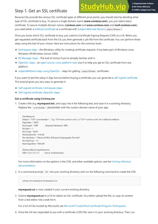 Step 1. Get an SSL certificate
Get a certificate using Certreq.exe
Get a certificate using Certreq.exe
Because CAs provide the various SSL certificate types at different price points, you should start by deciding what
type of SSL certificate to buy. To secure a single domain name (www.contoso.com), you just need a basic
certificate. To secure multiple domain names (contoso.com and www.contoso.com and mail.contoso.com),
you need either a wildcard certificate or a certificate with Subject Alternate Name ( subjectAltName ).
Once you know which SSL certificate to buy, you submit a Certificate Signing Request (CSR) to a CA. When you
get requested certificate back from the CA, you then generate a .pfx file from the certificate. You can perform these
steps using the tool of your choice. Here are instructions for the common tools:
Certreq.exe steps - the Windows utility for creating certificate requests. It has been part of Windows since
Windows XP/Windows Server 2000.
IIS Manager steps - The tool of choice if you're already familiar with it.
OpenSSL steps - an open-source, cross-platform tool. Use it to help you get an SSL certificate from any
platform.
subjectAltName steps using OpenSSL - steps for getting subjectAltName certificates.
If you want to test the setup in App Service before buying a certificate, you can generate a self-signed certificate.
This tutorial gives you two ways to generate it:
Self-signed certificate, Certreq.exe steps
Self-signed certificate, OpenSSL steps
[NewRequest]
Subject = "CN=<your-domain>" ; E.g. "CN=www.contoso.com", or "CN=*.contoso.com" for a wildcard certificate
Exportable = TRUE
KeyLength = 2048 ; Required minimumis 2048
KeySpec = 1
KeyUsage = 0xA0
MachineKeySet = FALSE
ProviderName = "Microsoft RSA SChannelCryptographic Provider"
ProviderType = 12
HashAlgorithm= SHA256
[EnhancedKeyUsageExtension]
OID=1.3.6.1.5.5.7.3.1 ; Server Authentication
certreq -newmyrequest.txt myrequest.csr
1. Create a file (e.g. myrequest.txt), and copy into it the following text, and save it in a working directory.
Replace the <your-domain> placeholder with the custom domain name of your app.
For more information on the options in the CSR, and other available options, see the Certreq reference
documentation.
2. In a command prompt, CD into your working directory and run the following command to create the CSR:
myrequest.csr is now created in your current working directory.
3. Submit myrequest.csr to a CA to obtain an SSL certificate. You either upload the file, or copy its content
from a text editor into a web form.
For a list of CAs trusted by Microsoft, see Microsoft Trusted Root Certificate Program: Participants.
4. Once the CA has responded to you with a certificate (.CER) file, save it in your working directory. Then, run
 