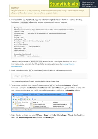 IMPORTANT
IMPORTANT
Self-signed certificates are for test purposes only. Most browsers return errors when visiting a website that's secured by a
self-signed certificate. Some browsers may even refuse to navigate to the site.
[NewRequest]
Subject = "CN=<your-domain>" ; E.g. "CN=www.contoso.com", or "CN=*.contoso.com" for a wildcard certificate
Exportable = TRUE
KeyLength = 2048 ; KeyLength can be 2048, 4096, 8192, or 16384(required minimumis 2048)
KeySpec = 1
KeyUsage = 0xA0
MachineKeySet = True
ProviderName = "Microsoft RSA SChannelCryptographic Provider"
ProviderType = 12
HashAlgorithm= SHA256
RequestType = Cert ; Self-signed certificate
ValidityPeriod = Years
ValidityPeriodUnits = 1
[EnhancedKeyUsageExtension]
OID=1.3.6.1.5.5.7.3.1 ; Server Authentication
certreq -newmycert.txt mycert.crt
1. Create a text file (e.g. mycert.txt), copy into it the following text, and save the file in a working directory.
Replace the <your-domain> placeholder with the custom domain name of your app.
The important parameter is RequestType = Cert , which specifies a self-signed certificate. For more
information on the options in the CSR, and other available options, see the Certreq reference
documentation.
2. In the command prompt, CD to your working directory and run the following command:
Your new self-signed certificate is now installed in the certificate store.
3. To export the certificate from the certificate store, press Win + R and run certmgr.msc to launch
Certificate Manager. Select Personal > Certificates. In the Issued To column, you should see an entry with
your custom domain name, and the CA you used to generate the certificate in the Issued By column.
4. Right-click the certificate and select All Tasks > Export. In the Certificate Export Wizard, click Next, then
select Yes, export the private key, and then click Next again.
 