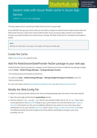 Session state with Azure Redis cache in Azure App
Service
2/28/2017 • 2 min to read • Edit Online
NOTE
NOTE
Create the Cache
Add the RedisSessionStateProvider NuGet package to your web app
Modify the Web.Config File
This topic explains how to use the Azure Redis Cache Service for session state.
If your ASP.NET web app uses session state, you will need to configure an external session state provider (either the
Redis Cache Service or a SQL Server session state provider). If you use session state, and don't use an external
provider, you will be limited to one instance of your web app. The Redis Cache Service is the fastest and simplest to
enable.
Although this article refers to web apps, it also applies to API apps and mobile apps.
Follow these directions to create the cache.
Install the NuGet RedisSessionStateProvider package. Use the following command to install from the package manager
console (Tools > NuGet Package Manager > Package Manager Console):
PM> Install-Package Microsoft.Web.RedisSessionStateProvider
To install from Tools > NuGet Package Manager > Manage NugGet Packages for Solution, search for
RedisSessionStateProvider .
For more information see the NuGet RedisSessionStateProvider page and Configure the cache client.
In addition to making assembly references for Cache, the NuGet package adds stub entries in the web.config file.
1. Open the web.config and find the the sessionState element.
2. Enter the values for host , accessKey , port (the SSL port should be 6380), and set SSL to true . These values
can be obtained from the Azure Portal blade for your cache instance. For more information, see Connect to
the cache. Note that the non-SSL port is disabled by default for new caches. For more information about
enabling the non-SSL port, see the Access Ports section in the Configure a cache in Azure Redis Cache topic.
The following markup shows the changes to the web.config file, specifically the changes to port, host,
accessKey, and *ssl.
 