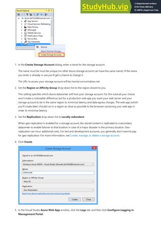 1. In the Create Storage Account dialog, enter a name for the storage account.
The name must be must be unique (no other Azure storage account can have the same name). If the name
you enter is already in use you'll get a chance to change it.
The URL to access your storage account will be {name}.core.windows.net.
2. Set the Region or Affinity Group drop-down list to the region closest to you.
This setting specifies which Azure datacenter will host your storage account. For this tutorial your choice
won't make a noticeable difference, but for a production web app you want your web server and your
storage account to be in the same region to minimize latency and data egress charges. The web app (which
you'll create later) should run in a region as close as possible to the browsers accessing your web app in
order to minimize latency.
3. Set the Replication drop-down list to Locally redundant.
When geo-replication is enabled for a storage account, the stored content is replicated to a secondary
datacenter to enable failover to that location in case of a major disaster in the primary location. Geo-
replication can incur additional costs. For test and development accounts, you generally don't want to pay
for geo-replication. For more information, see Create, manage, or delete a storage account.
4. Click Create.
5. In the Visual Studio Azure Web App window, click the Logs tab, and then click Configure Logging in
Management Portal.
 