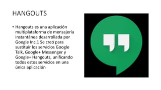 HANGOUTS
• Hangouts es una aplicación
multiplataforma de mensajería
instantánea desarrollada por
Google Inc.1 Se creó para
sustituir los servicios Google
Talk, Google+ Messenger y
Google+ Hangouts, unificando
todos estos servicios en una
única aplicación
 