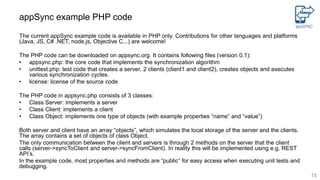appSync example PHP code
The current appSync example code is available in PHP only. Contributions for other languages and platforms
(Java, JS, C# .NET, node.js, Objective C...) are welcome!
The PHP code can be downloaded on appsync.org. It contains following files (version 0.1):
• appsync.php: the core code that implements the synchronization algorithm
• unittest.php: test code that creates a server, 2 clients (client1 and client2), creates objects and executes
various synchronization cycles.
• license: license of the source code
The PHP code in appsync.php consists of 3 classes:
• Class Server: implements a server
• Class Client: implements a client
• Class Object: implements one type of objects (with example properties “name” and “value”)
Both server and client have an array “objects”, which simulates the local storage of the server and the clients.
The array contains a set of objects of class Object.
The only communication between the client and servers is through 2 methods on the server that the client
calls (server->syncToClient and server->syncFromClient). In reality this will be implemented using e.g. REST
API’s.
In the example code, most properties and methods are “public” for easy access when executing unit tests and
debugging.
15
 