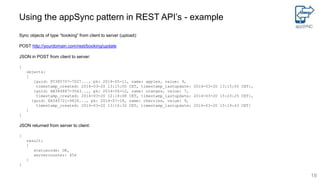 Using the appSync pattern in REST API’s - example
Sync objects of type “booking” from client to server (upload):
POST http://yourdomain.com/rest/booking/update
JSON in POST from client to server:
{
objects:
[
{guid: FC385707-7027..., pk: 2014-05-11, name: apples, value: 9,
timestamp_created: 2014-03-20 13:15:00 CET, timestamp_lastupdate: 2014-03-20 13:15:00 CET},
{guid: AB384887-3563..., pk: 2014-06-12, name: oranges, value: 7,
timestamp_created: 2014-03-20 12:18:08 CET, timestamp_lastupdate: 2014-03-20 15:23:25 CET},
{guid: EA585721-9426..., pk: 2014-07-18, name: cherries, value: 9,
timestamp_created: 2014-03-20 13:16:32 CET, timestamp_lastupdate: 2014-03-20 15:19:43 CET}
]
}
JSON returned from server to client:
{
result:
{
statuscode: OK,
servercounter: 456
}
}
18
 