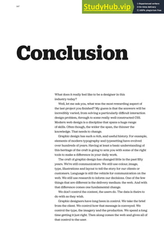 247
Conclusion
What does it really feel like to be a designer in this
industry today?
Well, let me ask you, what was the most rewarding aspect of
the last project you ﬁnished? My guess is that the answers will be
incredibly varied, from solving a particularly diﬃcult interaction
design problem, through to some really well constructed CSS.
Modern web design is a discipline that spans a huge range
of skills. Often though, the wider the span, the thinner the
knowledge. That needs to change.
Graphic design has such a rich, and useful history. For example,
elements of modern typography and typesetting have evolved
over hundreds of years. Having at least a basic understanding of
this heritage of the craft is going to arm you with some of the right
tools to make a diﬀerence in your daily work.
The craft of graphic design has changed little in the past ﬁfty
years. We’re still communicators. We still use colour, image,
type, illustrations and layout to tell the story for our clients or
customers. Language is still the vehicle for communication on the
web. We still use research to inform our decisions. One of the few
things that are diﬀerent is the delivery medium: the web. And with
that diﬀerence comes one fundamental change.
We don’t control the content, the users do. The data is theirs to
do with as they wish.
Graphic designers have long been in control. We take the brief
from the client. We control how that message is conveyed. We
control the type, the imagery and the production. We spend a long
time getting it just right. Then along comes the web and gives all of
that control to the user.
 