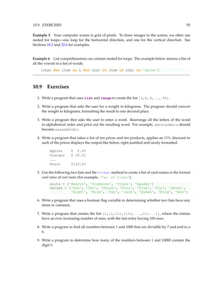 10.9. EXERCISES 95
Example 5 Your computer screen is grid of pixels. To draw images to the screen, we often use
nested for loops—one loop for the horizontal direction, and one for the vertical direction. See
Sections 18.2 and 22.6 for examples.
Example 6 List comprehensions can contain nested for loops. The example below returns a list of
all the vowels in a list of words.
[char for item in L for char in item if char in 'aeiou']
10.9 Exercises
1. Write a program that uses list and range to create the list [3,6,9, ... , 99].
2. Write a program that asks the user for a weight in kilograms. The program should convert
the weight to kilograms, formatting the result to one decimal place.
3. Write a program that asks the user to enter a word. Rearrange all the letters of the word
in alphabetical order and print out the resulting word. For example, abracadabra should
become aaaaabbcdrr.
4. Write a program that takes a list of ten prices and ten products, applies an 11% discount to
each of the prices displays the output like below, right-justified and nicely formatted.
Apples $ 2.45
Oranges $ 18.02
...
Pears $120.03
5. Use the following two lists and the format method to create a list of card names in the format
card value of suit name (for example, 'Two of Clubs').
suits = ['Hearts', 'Diamonds', 'Clubs', 'Spades']
values = ['One', 'Two', 'Three', 'Four', 'Five', 'Six', 'Seven',
'Eight', 'Nine', 'Ten', 'Jack', 'Queen', 'King', 'Ace']
6. Write a program that uses a boolean flag variable in determining whether two lists have any
items in common.
7. Write a program that creates the list [1,11,111,1111,...,111...1], where the entries
have an ever increasing number of ones, with the last entry having 100 ones.
8. Write a program to find all numbers between 1 and 1000 that are divisible by 7 and end in a
6.
9. Write a program to determine how many of the numbers between 1 and 10000 contain the
digit 3.
 