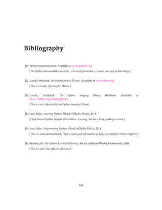 Bibliography
[1] Python documentation. Available at www.python.org
[The Python documentation is terrific. It is nicely formatted, extensive, and easy to find things.]
[2] Lundh, Frederick. An Introduction to Tkinter. Available at www.effbot.org.
[This is a terrific reference for Tkinter.]
[3] Lundh, Frederick. The Python Imaging Library Handbook. Available at
http://effbot.org/imagingbook/.
[This is a nice reference for the Python Imaging Library]
[4] Lutz, Marc. Learning Python, 5th ed. O’Reilly Media, 2013.
[I first learned Python from the third edition. It is long, but has a lot of good information.]
[5] Lutz, Marc. Programming Python, 4th ed. O’Reilly Media, 2011.
[This is a more advanced book. There is some good information in here, especially the Tkinter chapters.]
[6] Beazley, Jeff. The Python Essential Reference, 4th ed. Addison-Wesley Professional, 2009.
[This is a short, but effective reference.]
249
 