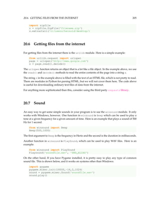 20.6. GETTING FILES FROM THE INTERNET 205
import zipfile
z = zipfile.ZipFile('filename.zip')
z.extractall('c:/users/heinold/desktop/)
20.6 Getting files from the internet
For getting files from the internet there is the urllib module. Here is a simple example:
from urllib.request import urlopen
page = urlopen('http://www.google.com')
s = page.read().decode()
The urlopen function returns an object that is a lot like a file object. In the example above, we use
the read() and decode() methods to read the entire contents of the page into a string s.
The string s in the example above is filled with the text of an HTML file, which is not pretty to read.
There are modules in Python for parsing HTML, but we will not cover them here. The code above
is useful for downloading ordinary text files of data from the internet.
For anything more sophisticated than this, consider using the third party requests library.
20.7 Sound
An easy way to get some simple sounds in your program is to use the winsound module. It only
works with Windows, however. One function in winsound is Beep which can be used to play a
tone at a given frequency for a given amount of time. Here is an example that plays a sound of 500
Hz for 1 second.
from winsound import Beep
Beep(500,1000)
The first argument to Beep is the frequency in Hertz and the second is the duration in milliseconds.
Another function in winsound is PlaySound, which can be used to play WAV files. Here is an
example:
from winsound import PlaySound
Playsound('soundfile.wav', 'SND_ALIAS')
On the other hand, If you have Pygame installed, it is pretty easy to play any type of common
sound file. This is shown below, and it works on systems other than Windows:
import pygame
pygame.mixer.init(18000,-16,2,1024)
sound = pygame.mixer.Sound('soundfile.wav')
sound.play()
 