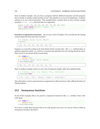 232 CHAPTER 23. WORKING WITH FUNCTIONS
Here is another example. Say you have a program with ten different functions and the program
has to decide at runtime which function to use. One solution is to use ten if statements. A shorter
solution is to use a list of functions. The example below assumes that we have already created
functions f1, f2, ..., f10, that each take two arguments.
funcs = [f1, f2, f3, f4, f5, f6, f7, f8, f9, f10]
num = eval(input('Enter a number: '))
funcs[num]((3,5))
Functions as arguments to functions Say we have a list of 2-tuples. If we sort the list, the sorting
is done based off of the first entry as below:
L = [(5,4), (3,2), (1,7), (8,1)]
L.sort()
[(1, 7), (3, 2), (5, 4), (8, 1)]
Suppose we want the sorting to be done based off the second entry. The sort method takes an
optional argument called key, which is a function that specifies how the sorting should be done.
Here is how to sort based off the second entry:
def comp(x):
return x[1]
L = [(5,4), (3,2), (1,7), (8,1)]
L.sort(key=comp)
[(8, 1), (3, 2), (5, 4), (1, 7)]
Here is another example, where we sort a list of strings by length, rather than alphabetically.
L = ['this', 'is', 'a', 'test', 'of', 'sorting']
L.sort(key=len)
['a', 'is', 'of', 'this', 'test', 'sorting']
One other place we have seen functions as arguments to other functions is the callback functions of
Tkinter buttons.
23.2 Anonymous functions
In one of the examples above, we passed a comparison function to the sort method. Here is the
code again:
def comp(x):
return x[1]
L.sort(key=comp)
If we have a really short function that we’re only going to use once, we can use what is called an
anonymous function, like below:
 