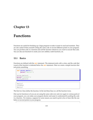 Chapter 13
Functions
Functions are useful for breaking up a large program to make it easier to read and maintain. They
are also useful if find yourself writing the same code at several different points in your program.
You can put that code in a function and call the function whenever you want to execute that code.
You can also use functions to create your own utilities, math functions, etc.
13.1 Basics
Functions are defined with the def statement. The statement ends with a colon, and the code that
is part of the function is indented below the def statement. Here we create a simple function that
just prints something.
def print_hello():
print('Hello!')
print_hello()
print('1234567')
print_hello()
Hello!
1234567
Hello!
The first two lines define the function. In the last three lines we call the function twice.
One use for functions is if you are are using the same code over and over again in various parts of
your program, you can make your program shorter and easier to understand by putting the code
in a function. For instance, suppose for some reason you need to print a box of stars like the one
below at several points in your program.
119
 