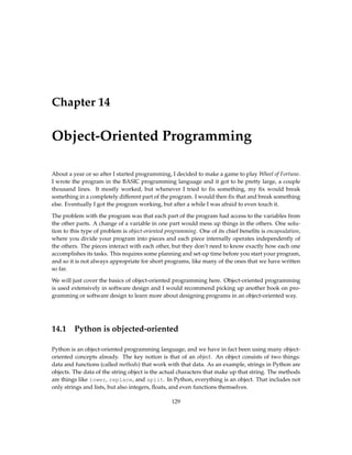 Chapter 14
Object-Oriented Programming
About a year or so after I started programming, I decided to make a game to play Wheel of Fortune.
I wrote the program in the BASIC programming language and it got to be pretty large, a couple
thousand lines. It mostly worked, but whenever I tried to fix something, my fix would break
something in a completely different part of the program. I would then fix that and break something
else. Eventually I got the program working, but after a while I was afraid to even touch it.
The problem with the program was that each part of the program had access to the variables from
the other parts. A change of a variable in one part would mess up things in the others. One solu-
tion to this type of problem is object-oriented programming. One of its chief benefits is encapsulation,
where you divide your program into pieces and each piece internally operates independently of
the others. The pieces interact with each other, but they don’t need to know exactly how each one
accomplishes its tasks. This requires some planning and set-up time before you start your program,
and so it is not always appropriate for short programs, like many of the ones that we have written
so far.
We will just cover the basics of object-oriented programming here. Object-oriented programming
is used extensively in software design and I would recommend picking up another book on pro-
gramming or software design to learn more about designing programs in an object-oriented way.
14.1 Python is objected-oriented
Python is an object-oriented programming language, and we have in fact been using many object-
oriented concepts already. The key notion is that of an object. An object consists of two things:
data and functions (called methods) that work with that data. As an example, strings in Python are
objects. The data of the string object is the actual characters that make up that string. The methods
are things like lower, replace, and split. In Python, everything is an object. That includes not
only strings and lists, but also integers, floats, and even functions themselves.
129
 