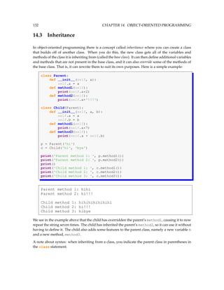 132 CHAPTER 14. OBJECT-ORIENTED PROGRAMMING
14.3 Inheritance
In object-oriented programming there is a concept called inheritance where you can create a class
that builds off of another class. When you do this, the new class gets all of the variables and
methods of the class it is inheriting from (called the base class). It can then define additional variables
and methods that are not present in the base class, and it can also override some of the methods of
the base class. That is, it can rewrite them to suit its own purposes. Here is a simple example:
class Parent:
def __init__(self, a):
self.a = a
def method1(self):
print(self.a*2)
def method2(self):
print(self.a+'!!!')
class Child(Parent):
def __init__(self, a, b):
self.a = a
self.b = b
def method1(self):
print(self.a*7)
def method3(self):
print(self.a + self.b)
p = Parent('hi')
c = Child('hi', 'bye')
print('Parent method 1: ', p.method1())
print('Parent method 2: ', p.method2())
print()
print('Child method 1: ', c.method1())
print('Child method 2: ', c.method2())
print('Child method 3: ', c.method3())
Parent method 1: hihi
Parent method 2: hi!!!
Child method 1: hihihihihihihi
Child method 2: hi!!!
Child method 3: hibye
We see in the example above that the child has overridden the parent’s method1, causing it to now
repeat the string seven times. The child has inherited the parent’s method2, so it can use it without
having to define it. The child also adds some features to the parent class, namely a new variable b
and a new method, method3.
A note about syntax: when inheriting from a class, you indicate the parent class in parentheses in
the class statement.
 