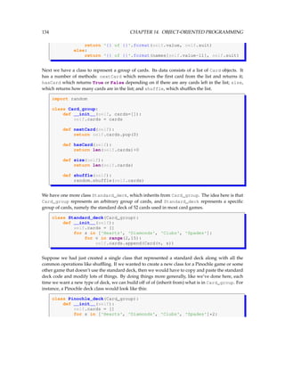 134 CHAPTER 14. OBJECT-ORIENTED PROGRAMMING
return '{} of {}'.format(self.value, self.suit)
else:
return '{} of {}'.format(names[self.value-11], self.suit)
Next we have a class to represent a group of cards. Its data consists of a list of Card objects. It
has a number of methods: nextCard which removes the first card from the list and returns it;
hasCard which returns True or False depending on if there are any cards left in the list; size,
which returns how many cards are in the list; and shuffle, which shuffles the list.
import random
class Card_group:
def __init__(self, cards=[]):
self.cards = cards
def nextCard(self):
return self.cards.pop(0)
def hasCard(self):
return len(self.cards)0
def size(self):
return len(self.cards)
def shuffle(self):
random.shuffle(self.cards)
We have one more class Standard_deck, which inherits from Card_group. The idea here is that
Card_group represents an arbitrary group of cards, and Standard_deck represents a specific
group of cards, namely the standard deck of 52 cards used in most card games.
class Standard_deck(Card_group):
def __init__(self):
self.cards = []
for s in ['Hearts', 'Diamonds', 'Clubs', 'Spades']:
for v in range(2,15):
self.cards.append(Card(v, s))
Suppose we had just created a single class that represented a standard deck along with all the
common operations like shuffling. If we wanted to create a new class for a Pinochle game or some
other game that doesn’t use the standard deck, then we would have to copy and paste the standard
deck code and modify lots of things. By doing things more generally, like we’ve done here, each
time we want a new type of deck, we can build off of of (inherit from) what is in Card_group. For
instance, a Pinochle deck class would look like this:
class Pinochle_deck(Card_group):
def __init__(self):
self.cards = []
for s in ['Hearts', 'Diamonds', 'Clubs', 'Spades']*2:
 