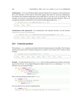 238 CHAPTER 24. THE ITERTOOLS AND COLLECTIONS MODULES
Combinations If we want all the possible k-element subsets from a sequence, where all that mat-
ters is the elements, not the order in which they appear, then what we want are combinations.
For instance, the 2-element subsets that can be made from {1,2,3} are {1,2}, {1,3} and {2,3}. We
consider {1,2} and {2,1} as being the same because they contain the same elements. Here is an
example showing the combinations of two-element substrings possible from '123':
[''.join(c) for c in combinations('123', 2)]
['12', '13', '23']
Combinations with replacement For combinations with repeated elements, use the function
combinations_with_replacement.
[''.join(c) for c in combinations_with_replacement('123', 2)]
['11', '12', '13', '22', '23', '33']
24.2 Cartesian product
The function product produces an iterator from the Cartesian product of iterables. The Cartesian
product of two sets X and Y consists of all pairs (x, y) where x is in X and y is in Y . Here is a short
example:
[''.join(p) for p in product('abc', '123')]
['a1', 'a2', 'a3', 'b1', 'b2', 'b3', 'c1', 'c2', 'c3']
Example To demonstrate the use of product, here are three progressively shorter, and clearer
ways to find all one- or two-digit Pythagorean triples (values of (x, y,z) satisfying x2
+ y2
= z2
).
The first way uses nested for loops:
for x in range(1,101):
for y in range(1,101):
for z in range(1,101):
if x**2+y**2==z**2:
print(x,y,z)
Here is the same thing rewritten with product:
X = range(1,101)
for (x,y,z) in product (X,X,X):
if x**2+y**2==z**2:
print(x,y,z)
It is even shorter if we use list comprehensions:
X = range(1,101)
[(x,y,z) for (x,y,z) in product(X,X,X) if x**2+y**2==z**2]
 