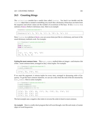 24.5. COUNTING THINGS 241
24.5 Counting things
The collections module has a useful class called Counter. You feed it an iterable and the
Counter object that is created is something very much like a dictionary whose keys are items from
the sequence and whose values are the number of occurrences of the keys. In fact, Counter is a
subclass of dict, Python’s dictionary class. Here is an example:
Counter('aababcabcdabcde')
Counter({'a': 5, 'b': 4, 'c': 3, 'd': 2, 'e': 1})
Since Counter is a subclass of dict, you can access items just like in a dictionary, and most of the
usual dictionary methods work. For example:
c = Counter('aababcabcdabcde')
c['a']
list(c.keys())
list(c.values())
5
['a', 'c', 'b', 'e', 'd']
[5, 3, 4, 1, 2]
Getting the most common items This most_common method takes an integer n and returns a list
of the n most common items, arranged as (key, value) tuples. For example:
c = Counter('aababcabcdabcde')
c.most_common(2)
[('a', 5), ('b', 4)]
If we omit the argument, it returns tuples for every item, arranged in decreasing order of fre-
quency. To get the least common elements, we can use a slice from the end of the list returned by
most_common. Here is some examples:
c = Counter('aababcabcdabcde')
c.most_common()
c.most_common()[-2:]
c.most_common()[:-2:-1]
[('a', 5), ('b', 4), ('c', 3), ('d', 2), ('e', 1)]
[('d', 2), ('e', 1)]
[('e', 1), ('d', 2)]
The last example uses a negative slice index to reverse the order to least to most common.
An example Here is a really short program that will scan through a text file and create a Counter
object of word frequencies.
 