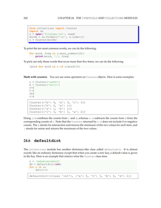 242 CHAPTER 24. THE ITERTOOLS AND COLLECTIONS MODULES
from collections import Counter
import re
s = open('filename.txt', read)
words = re.findall('w+', s.lower())
c = Counter(words)
To print the ten most common words, we can do the following:
for word, freq in c.most_common(10):
print(word, ':', freq)
To pick out only those words that occur more than five times, we can do the following:
[word for word in c if c[word]5]
Math with counters You can use some operators on Counter objects. Here is some examples:
c = Counter('aabbb')
d = Counter('abccc')
c+d
c-d
cd
c|d
Counter({'b': 4, 'a': 3, 'c': 3})
Counter({'b': 2, 'a': 1})
Counter({'a': 1, 'b': 1})
Counter({'c': 3, 'b': 3, 'a': 2})
Doing c+d combines the counts from c and d, whereas c-d subtracts the counts from d from the
corresponding counts of c. Note that the Counter returned by c-d does not include 0 or negative
counts. The  stands for intersection and returns the minimum of the two values for each item, and
| stands for union and returns the maximum of the two values.
24.6 defaultdict
The collections module has another dictionary-like class called defaultdict. It is almost
exactly like an ordinary dictionary except that when you create a new key, a default value is given
to the key. Here is an example that mimics what the Counter class does.
s = 'aababcabcdabcd'
dd = defaultdict(int)
for c in s:
dd[c]+=1
defaultdict(class 'int', {'a': 5, 'c': 3, 'b': 4, 'd': 2})
 