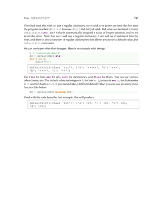 24.6. DEFAULTDICT 243
If we had tried this with dd just a regular dictionary, we would have gotten an error the first time
the program reached dd[c]+=1 because dd[c] did not yet exist. But since we declared dd to be
defaultdict(int), each value is automatically assigned a value of 0 upon creation, and so we
avoid the error. Note that we could use a regular dictionary if we add an if statement into the
loop, and there is also a function of regular dictionaries that allows you to set a default value, but
defaultdict runs faster.
We can use types other than integers. Here is an example with strings:
s = 'aababcabcdabcd'
dd = defaultdict(str)
for c in s:
dd[c]+='*'
defaultdict(class 'str', {'a': '*****', 'c': '***',
'b': '****', 'd': '**'})
Use list for lists, set for sets, dict for dictionaries, and float for floats. You can use various
other classes, too. The default value for integers is 0, for lists is [], for sets is set(), for dictionaries
is {} and for floats is 0.0. If you would like a different default value, you can use an anonymous
function like below:
dd = defaultdict(lambda:100}
Used with the code from the first example, this will produce:
defaultdict(class 'int', {'a': 105, 'c': 103, 'b': 104,
'd': 102})
 