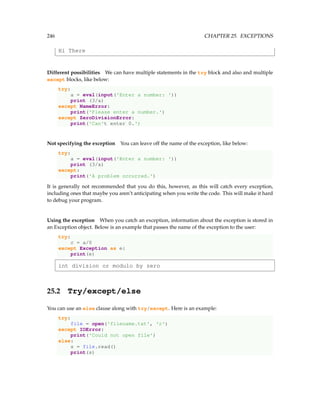 246 CHAPTER 25. EXCEPTIONS
Hi There
Different possibilities We can have multiple statements in the try block and also and multiple
except blocks, like below:
try:
a = eval(input('Enter a number: '))
print (3/a)
except NameError:
print('Please enter a number.')
except ZeroDivisionError:
print('Can't enter 0.')
Not specifying the exception You can leave off the name of the exception, like below:
try:
a = eval(input('Enter a number: '))
print (3/a)
except:
print('A problem occurred.')
It is generally not recommended that you do this, however, as this will catch every exception,
including ones that maybe you aren’t anticipating when you write the code. This will make it hard
to debug your program.
Using the exception When you catch an exception, information about the exception is stored in
an Exception object. Below is an example that passes the name of the exception to the user:
try:
c = a/0
except Exception as e:
print(e)
int division or modulo by zero
25.2 Try/except/else
You can use an else clause along with try/except. Here is an example:
try:
file = open('filename.txt', 'r')
except IOError:
print('Could not open file')
else:
s = file.read()
print(s)
 