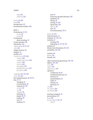 INDEX 251
map, 234
reduce, 234
help, 22, 200
hex, 228
hexadecimal, 157
hexadecimal numbers, 228
IDLE, 3
If statements, 27–30
elif, 29
else, 27
if statements
short circuiting, 91
if/else operator, 190
inheritance, 132
input, 4, 6, 43, 57, 177
int, 229
integer division, 20
integers, 19
iterable, 190
itertools, 237–240
chain, 240
combinations, 238
count, 240
cycle, 240
groupby, 239
permutations, 237
product, 238
lambda, 147, 162, 232
list, 87, 102
list comprehensions, 68–70, 95
lists, 57–71
changing, 60
concatenation, 58
copying, 60, 185
count, 58
in, 58
index, 58
indexing, 58
length, 58, 59
looping, 58
max, 59
methods, 59
min, 59
removing repeated elements, 188
repetition, 58
slicing, 58
sorting, 59, 232
sparse lists, 226
split, 66
sum, 59
two-dimensional, 70–71
math, 21, 219
math functions, 21
methods, 47, 129, 196
modules, 21
creating, 206
importing, 21, 23, 38, 199
modulo, 20
Monte Carlo Simulation, 98, 105
mutability, 124, 185
newline, 48
None, 196
NumPy, 226
object-oriented programming, 129–138
objects, 129, 186
oct, 228
open, 109
operator, 235
operators
conditional, 28–29
conditional shortcuts, 90
division, 20
exponentiation, 20
math, 19
modulo, 20
shortcuts, 90
os, 202
os.path, 203
os.walk, 204
pausing a program, 38
permutations, 237
pow, 229
print, 4, 6–7, 58, 177
end, 7
 