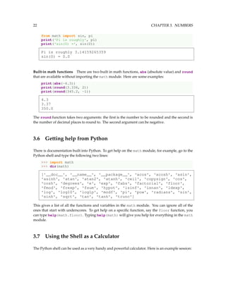 22 CHAPTER 3. NUMBERS
from math import sin, pi
print('Pi is roughly', pi)
print('sin(0) =', sin(0))
Pi is roughly 3.14159265359
sin(0) = 0.0
Built-in math functions There are two built in math functions, abs (absolute value) and round
that are available without importing the math module. Here are some examples:
print(abs(-4.3))
print(round(3.336, 2))
print(round(345.2, -1))
4.3
3.37
350.0
The round function takes two arguments: the first is the number to be rounded and the second is
the number of decimal places to round to. The second argument can be negative.
3.6 Getting help from Python
There is documentation built into Python. To get help on the math module, for example, go to the
Python shell and type the following two lines:
>>> import math
>>> dir(math)
['__doc__', '__name__', '__package__', 'acos', 'acosh', 'asin',
'asinh', 'atan', 'atan2', 'atanh', 'ceil', 'copysign', 'cos',
'cosh', 'degrees', 'e', 'exp', 'fabs', 'factorial', 'floor',
'fmod', 'frexp', 'fsum', 'hypot', 'isinf', 'isnan', 'ldexp',
'log', 'log10', 'log1p', 'modf', 'pi', 'pow', 'radians', 'sin',
'sinh', 'sqrt', 'tan', 'tanh', 'trunc']
This gives a list of all the functions and variables in the math module. You can ignore all of the
ones that start with underscores. To get help on a specific function, say the floor function, you
can type help(math.floor). Typing help(math) will give you help for everything in the math
module.
3.7 Using the Shell as a Calculator
The Python shell can be used as a very handy and powerful calculator. Here is an example session:
 
