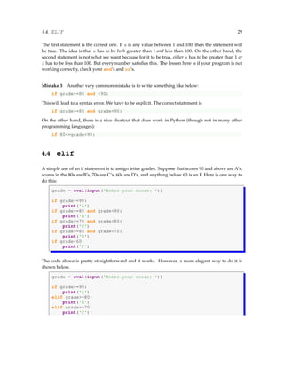 4.4. ELIF 29
The first statement is the correct one. If x is any value between 1 and 100, then the statement will
be true. The idea is that x has to be both greater than 1 and less than 100. On the other hand, the
second statement is not what we want because for it to be true, either x has to be greater than 1 or
x has to be less than 100. But every number satisfies this. The lesson here is if your program is not
working correctly, check your and’s and or’s.
Mistake 3 Another very common mistake is to write something like below:
if grade>=80 and <90:
This will lead to a syntax error. We have to be explicit. The correct statement is
if grade>=80 and grade<90:
On the other hand, there is a nice shortcut that does work in Python (though not in many other
programming languages):
if 80<=grade<90:
4.4 elif
A simple use of an if statement is to assign letter grades. Suppose that scores 90 and above are A’s,
scores in the 80s are B’s, 70s are C’s, 60s are D’s, and anything below 60 is an F. Here is one way to
do this:
grade = eval(input('Enter your score: '))
if grade>=90:
print('A')
if grade>=80 and grade<90:
print('B')
if grade>=70 and grade<80:
print('C')
if grade>=60 and grade<70:
print('D')
if grade<60:
print('F')
The code above is pretty straightforward and it works. However, a more elegant way to do it is
shown below.
grade = eval(input('Enter your score: '))
if grade>=90:
print('A')
elif grade>=80:
print('B')
elif grade>=70:
print('C'):
 
