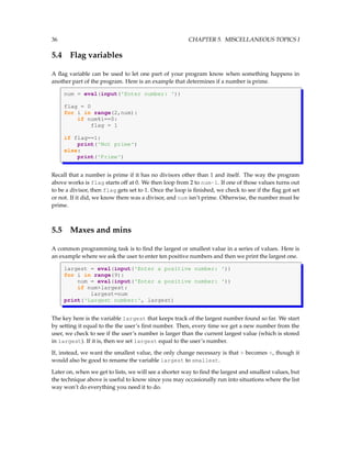 36 CHAPTER 5. MISCELLANEOUS TOPICS I
5.4 Flag variables
A flag variable can be used to let one part of your program know when something happens in
another part of the program. Here is an example that determines if a number is prime.
num = eval(input('Enter number: '))
flag = 0
for i in range(2,num):
if num%i==0:
flag = 1
if flag==1:
print('Not prime')
else:
print('Prime')
Recall that a number is prime if it has no divisors other than 1 and itself. The way the program
above works is flag starts off at 0. We then loop from 2 to num-1. If one of those values turns out
to be a divisor, then flag gets set to 1. Once the loop is finished, we check to see if the flag got set
or not. If it did, we know there was a divisor, and num isn’t prime. Otherwise, the number must be
prime.
5.5 Maxes and mins
A common programming task is to find the largest or smallest value in a series of values. Here is
an example where we ask the user to enter ten positive numbers and then we print the largest one.
largest = eval(input('Enter a positive number: '))
for i in range(9):
num = eval(input('Enter a positive number: '))
if num>largest:
largest=num
print('Largest number:', largest)
The key here is the variable largest that keeps track of the largest number found so far. We start
by setting it equal to the the user’s first number. Then, every time we get a new number from the
user, we check to see if the user’s number is larger than the current largest value (which is stored
in largest). If it is, then we set largest equal to the user’s number.
If, instead, we want the smallest value, the only change necessary is that > becomes <, though it
would also be good to rename the variable largest to smallest.
Later on, when we get to lists, we will see a shorter way to find the largest and smallest values, but
the technique above is useful to know since you may occasionally run into situations where the list
way won’t do everything you need it to do.
 