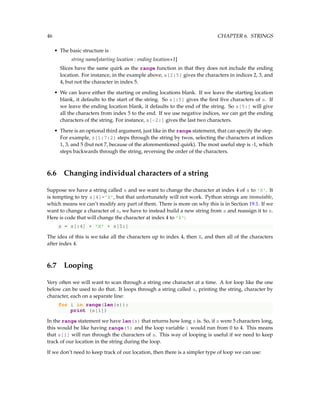 46 CHAPTER 6. STRINGS
• The basic structure is
string name[starting location : ending location+1]
Slices have the same quirk as the range function in that they does not include the ending
location. For instance, in the example above, s[2:5] gives the characters in indices 2, 3, and
4, but not the character in index 5.
• We can leave either the starting or ending locations blank. If we leave the starting location
blank, it defaults to the start of the string. So s[:5] gives the first five characters of s. If
we leave the ending location blank, it defaults to the end of the string. So s[5:] will give
all the characters from index 5 to the end. If we use negative indices, we can get the ending
characters of the string. For instance, s[-2:] gives the last two characters.
• There is an optional third argument, just like in the range statement, that can specify the step.
For example, s[1:7:2] steps through the string by twos, selecting the characters at indices
1, 3, and 5 (but not 7, because of the aforementioned quirk). The most useful step is -1, which
steps backwards through the string, reversing the order of the characters.
6.6 Changing individual characters of a string
Suppose we have a string called s and we want to change the character at index 4 of s to 'X'. It
is tempting to try s[4]='X', but that unfortunately will not work. Python strings are immutable,
which means we can’t modify any part of them. There is more on why this is in Section 19.1. If we
want to change a character of s, we have to instead build a new string from s and reassign it to s.
Here is code that will change the character at index 4 to 'X':
s = s[:4] + 'X' + s[5:]
The idea of this is we take all the characters up to index 4, then X, and then all of the characters
after index 4.
6.7 Looping
Very often we will want to scan through a string one character at a time. A for loop like the one
below can be used to do that. It loops through a string called s, printing the string, character by
character, each on a separate line:
for i in range(len(s)):
print (s[i])
In the range statement we have len(s) that returns how long s is. So, if s were 5 characters long,
this would be like having range(5) and the loop variable i would run from 0 to 4. This means
that s[i] will run through the characters of s. This way of looping is useful if we need to keep
track of our location in the string during the loop.
If we don’t need to keep track of our location, then there is a simpler type of loop we can use:
 