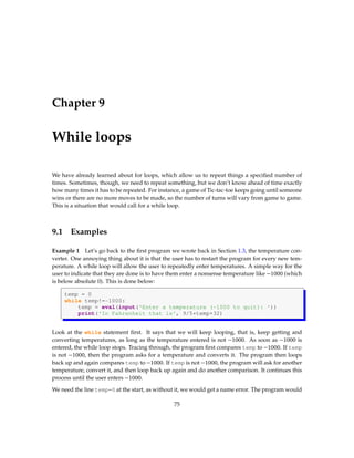 Chapter 9
While loops
We have already learned about for loops, which allow us to repeat things a specified number of
times. Sometimes, though, we need to repeat something, but we don’t know ahead of time exactly
how many times it has to be repeated. For instance, a game of Tic-tac-toe keeps going until someone
wins or there are no more moves to be made, so the number of turns will vary from game to game.
This is a situation that would call for a while loop.
9.1 Examples
Example 1 Let’s go back to the first program we wrote back in Section 1.3, the temperature con-
verter. One annoying thing about it is that the user has to restart the program for every new tem-
perature. A while loop will allow the user to repeatedly enter temperatures. A simple way for the
user to indicate that they are done is to have them enter a nonsense temperature like −1000 (which
is below absolute 0). This is done below:
temp = 0
while temp!=-1000:
temp = eval(input('Enter a temperature (-1000 to quit): '))
print('In Fahrenheit that is', 9/5*temp+32)
Look at the while statement first. It says that we will keep looping, that is, keep getting and
converting temperatures, as long as the temperature entered is not −1000. As soon as −1000 is
entered, the while loop stops. Tracing through, the program first compares temp to −1000. If temp
is not −1000, then the program asks for a temperature and converts it. The program then loops
back up and again compares temp to −1000. If temp is not −1000, the program will ask for another
temperature, convert it, and then loop back up again and do another comparison. It continues this
process until the user enters −1000.
We need the line temp=0 at the start, as without it, we would get a name error. The program would
75
 