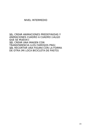 NIVEL INTERMEDIO
11. CREAR ANIMACIONES PREDEFINIDAS Y
ANIMACIONES CUADRO A CUADRO (¡ALGO
QUE SE MUEVA!)
12. CREAR UNA IMAGEN CON
TRANSPARENCIA (LOS FAMOSOS PNG)
13. RECORTAR UNA FIGURA CON LA FORMA
DE OTRA (MI LOCA BICICLETA DE PASTO)
23
 