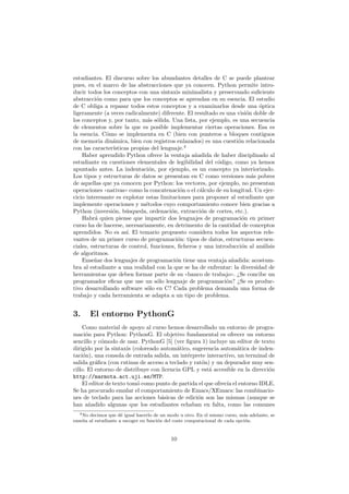 estudiantes. El discurso sobre los abundantes detalles de C se puede plantear
pues, en el marco de las abstracciones que ya conocen. Python permite intro-
ducir todos los conceptos con una sintaxis minimalista y preservando suﬁciente
abstracci´on como para que los conceptos se aprendan en su esencia. El estudio
de C obliga a repasar todos estos conceptos y a examinarlos desde una ´optica
ligeramente (a veces radicalmente) diferente. El resultado es una visi´on doble de
los conceptos y, por tanto, m´as s´olida. Una lista, por ejemplo, es una secuencia
de elementos sobre la que es posible implementar ciertas operaciones. Esa es
la esencia. C´omo se implementa en C (bien con punteros a bloques contiguos
de memoria din´amica, bien con registros enlazados) es una cuesti´on relacionada
con las caracter´ısticas propias del lenguaje.4
Haber aprendido Python ofrece la ventaja a˜nadida de haber disciplinado al
estudiante en cuestiones elementales de legibilidad del c´odigo, como ya hemos
apuntado antes. La indentaci´on, por ejemplo, es un concepto ya interiorizado.
Los tipos y estructuras de datos se presentan en C como versiones m´as pobres
de aquellas que ya conocen por Python: los vectores, por ejemplo, no presentan
operaciones ((nativas)) como la concatenaci´on o el c´alculo de su longitud. Un ejer-
cicio interesante es explotar estas limitaciones para proponer al estudiante que
implemente operaciones y m´etodos cuyo comportamiento conoce bien gracias a
Python (inversi´on, b´usqueda, ordenaci´on, extracci´on de cortes, etc.).
Habr´a quien piense que impartir dos lenguajes de programaci´on en primer
curso ha de hacerse, necesariamente, en detrimento de la cantidad de conceptos
aprendidos. No es as´ı. El temario propuesto considera todos los aspectos rele-
vantes de un primer curso de programaci´on: tipos de datos, estructuras secuen-
ciales, estructuras de control, funciones, ﬁcheros y una introducci´on al an´alisis
de algoritmos.
Ense˜nar dos lenguajes de programaci´on tiene una ventaja a˜nadida: acostum-
bra al estudiante a una realidad con la que se ha de enfrentar: la diversidad de
herramientas que deben formar parte de su ((banco de trabajo)). ¿Se concibe un
programador eﬁcaz que use un s´olo lenguaje de programaci´on? ¿Se es produc-
tivo desarrollando software s´olo en C? Cada problema demanda una forma de
trabajo y cada herramienta se adapta a un tipo de problema.
3. El entorno PythonG
Como material de apoyo al curso hemos desarrollado un entorno de progra-
maci´on para Python: PythonG. El objetivo fundamental es ofrecer un entorno
sencillo y c´omodo de usar. PythonG [5] (ver ﬁgura 1) incluye un editor de texto
dirigido por la sintaxis (coloreado autom´atico, sugerencia autom´atica de inden-
taci´on), una consola de entrada salida, un int´erprete interactivo, un terminal de
salida gr´aﬁca (con rutinas de acceso a teclado y rat´on) y un depurador muy sen-
cillo. El entorno de distribuye con licencia GPL y est´a accesible en la direcci´on
http://marmota.act.uji.es/MTP.
El editor de texto tom´o como punto de partida el que ofrec´ıa el entorno IDLE.
Se ha procurado emular el comportamiento de Emacs/XEmacs: las combinacio-
nes de teclado para las acciones b´asicas de edici´on son las mismas (aunque se
han a˜nadido algunas que los estudiantes echaban en falta, como las comunes
4No decimos que d´e igual hacerlo de un modo u otro. En el mismo curso, m´as adelante, se
ense˜na al estudiante a escoger en funci´on del coste computacional de cada opci´on.
10
 