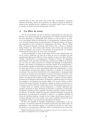 continua hasta la l´ınea del cursor (que act´ua como ((breakpoint))), ejecuci´on
hasta ﬁn de funci´on, reinicio de la ejecuci´on, etc. Bajo la ventana de edici´on se
muestran las variables locales y globales en un instante dado y bajo la consola
se muestra el estado de la pila de llamadas a funci´on.
4. Un libro de texto
Uno de los problemas con que se enfrenta el profesorado que opta por usar
Python como primer lenguaje de programaci´on es la relativa ausencia de libros
de texto adecuados. La bibliograf´ıa sobre Python no cesa de crecer y se cuen-
ta ya con algunos libros de introducci´on a la programaci´on. Podemos destacar
tres: ((Python Programming: An Introduction to Computer Science)) [6] (borra-
dor disponible en web y pendiente de publicaci´on como libro); ((How to Think
Like a Computer Scientist: Learning with Python)) [2]; y ((Learn to Program
Using Python)) [3]. Otros libros sobre Python suelen incluir una introducci´on
r´apida al lenguaje, pero asumen conocimientos de programaci´on y/o resultan
excesivamente breves para un curso como el propuesto.
A estas monograf´ıas se suma la que hemos escrito como material para cla-
ses de teor´ıa y problemas. Se trata de un libro de texto en castellano con una
aproximaci´on ligeramente diferente de las seguidas en estos tres libros. El libro,
titulado ((Introducci´on a la programaci´on. Volumen I: Python)) [6], disponible
gratuitamente en la web (para autodidactas e instituciones p´ublicas de ense˜nan-
za), no tiene por objeto presentar la totalidad del lenguaje de programaci´on
Python, sino ense˜nar al estudiante los conceptos b´asicos de la programaci´on y
las estrategias seguidas al desarrollar los programas propios de un primer curso.
Se asume que el lector no tiene conocimiento alguno de programaci´on y el nivel
de matem´aticas necesario para seguir el discurso es el propio de la educaci´on
secundaria. Tras una breve introducci´on a los computadores y la programaci´on
en general, se presenta a los estudiantes el entorno interactivo de Python. Con
la excusa de su utilizaci´on como calculadora avanzada, se introducen las expre-
siones y los tipos de datos b´asicos (entero, ﬂotante y cadena), as´ı como algunas
funciones de la biblioteca matem´atica. El siguiente cap´ıtulo presenta el concepto
de programa y las funciones de entrada salida, a la vez que incluye un breve
tutorial del entorno PythonG. El siguiente cap´ıtulo se dedica a presentar las es-
tructuras de control (selecci´on condicional y bucle). El estudiante pasa entonces
a estudiar listas (en realidad, vectores din´amicos) y a dise˜nar algoritmos que
manejan secuencias de datos. El dise˜no de funciones se aprende a continuaci´on.
El siguiente cap´ıtulo presenta registros5
. El ´ultimo cap´ıtulo se dedica al manejo
de ﬁcheros. La pr´oxima edici´on incorporar´a cap´ıtulos dedicados al manejo de
diccionarios, la programaci´on orientada a objetos y un ap´endice dedicado al
dise˜no de interfaces gr´aﬁcas. Aunque no hay tiempo material para impartir el
material adicional en el curso actual, estos nuevos cap´ıtulos dotar´an de cierta
completitud al libro como material de aprendizaje de Python.
El libro est´a plagado de ejemplos completamente desarrollados y que, en
ocasiones, se presentan siguiendo los caminos equivocados que suelen tomar los
estudiantes y que conocemos gracias a la experiencia docente de varios a˜nos.
El objetivo es, precisamente, reﬂexionar sobre la naturaleza de los errores que
5Python no proporciona soporte nativo para registros, sino para clases e instancias, as´ı que
los registros se implementan con un m´odulo extra.
13
 