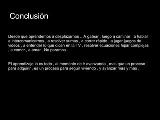 Conclusión Desde que aprendemos a desplazarnos .. A gatear , luego a caminar , a hablar a intercomunicarnos , a resolver sumas , a correr rápido , a jugar juegos de videos , a entender lo que dicen en la TV , resolver ecuaciones hipar complejas , a comer , a amar . No paramos . El aprendizaje lo es todo , al momento de ir avanzando , mas que un proceso para adquirir , es un proceso para seguir viviendo , y avanzar mas y mas . 