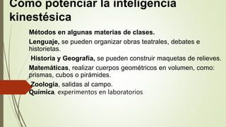 Cómo potenciar la inteligencia
kinestésica
Métodos en algunas materias de clases.
Lenguaje, se pueden organizar obras teatrales, debates e
historietas.
Historia y Geografía, se pueden construir maquetas de relieves.
Matemáticas, realizar cuerpos geométricos en volumen, como:
prismas, cubos o pirámides.
Zoología, salidas al campo.
Química, experimentos en laboratorios.
 