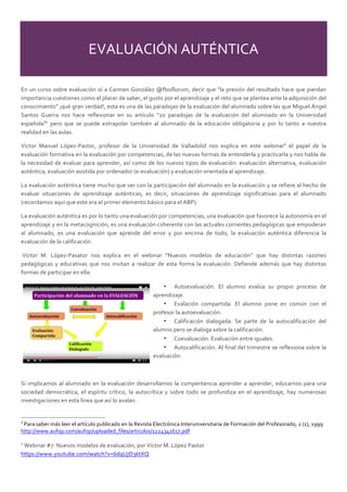 EVALUACIÓN  AUTÉNTICA  
En  un  curso  sobre  evaluación  oí  a  Carmen  González  @flosflorum,  decir  que  “la  presión  del  resultado  hace  que  pierdan  
importancia  cuestiones  como  el  placer  de  saber,  el  gusto  por  el  aprendizaje  y  el  reto  que  se  plantea  ante  la  adquisición  del  
conocimiento”  ¡qué  gran  verdad!,  esta  es  una  de  las  paradojas  de  la  evaluación  del  alumnado  sobre  las  que  Miguel  Ángel  
Santos   Guerra   nos   hace   reflexionar   en   su   artículo   “20   paradojas   de   la   evaluación   del   alumnado   en   la   Universidad  
española3
”   pero   que   se   puede   extrapolar   también   al   alumnado   de   la   educación   obligatoria   y   por   lo   tanto   a   nuestra  
realidad  en  las  aulas.    
Víctor   Manuel   López-­‐Pastor,   profesor   de   la   Universidad   de   Valladolid   nos   explica   en   este   webinar4
   el   papel   de   la  
evaluación  formativa  en  la  evaluación  por  competencias,  de  las  nuevas  formas  de  entenderla  y  practicarla  y  nos  habla  de  
la  necesidad  de  evaluar  para  aprender,  así  como  de  los  nuevos  tipos  de  evaluación:  evaluación  alternativa,  evaluación  
auténtica,  evaluación  asistida  por  ordenador  (e-­‐evaluación)  y  evaluación  orientada  al  aprendizaje.    
La  evaluación  auténtica  tiene  mucho  que  ver  con  la  participación  del  alumnado  en  la  evaluación  y  se  refiere  al  hecho  de  
evaluar   situaciones   de   aprendizaje   auténticas,   es   decir,   situaciones   de   aprendizaje   significativas   para   el   alumnado  
(recordamos  aquí  que  este  era  el  primer  elemento  básico  para  el  ABP).    
La  evaluación  auténtica  es  por  lo  tanto  una  evaluación  por  competencias,  una  evaluación  que  favorece  la  autonomía  en  el  
aprendizaje  y  en  la  metacognición,  es  una  evaluación  coherente  con  las  actuales  corrientes  pedagógicas  que  empoderan  
al   alumnado,   es   una   evaluación   que   aprende   del   error   y   por   encima   de   todo,   la   evaluación   auténtica   diferencia   la  
evaluación  de  la  calificación.    
  Víctor   M.   López-­‐Pasator   nos   explica   en   el   webinar   “Nuevos   modelos   de   educación”   que   hay   distintas   razones  
pedagógicas   y   educativas   que   nos   invitan   a   realizar   de   esta   forma   la   evaluación.   Defiende   además   que   hay   distintas  
formas  de  participar  en  ella:  
•   Autoevaluación.   El   alumno   evalúa   su   propio   proceso   de  
aprendizaje.  
•   Evalación   compartida.   El   alumno   pone   en   común   con   el  
profesor  la  autoevaluación.    
•   Calificación   dialogada.   Se   parte   de   la   autocalificación   del  
alumno  pero  se  dialoga  sobre  la  calificación.  
•   Coevaluación.  Evaluación  entre  iguales.    
•   Autocalificación.  Al  final  del  trimestre  se  reflexiona  sobre  la  
evaluación.  
  
Si  implicamos  al  alumnado  en  la  evaluación  desarrollamos  la  compentencia  aprender  a  aprender,  educamos  para  una  
sociedad   democrática,   el   espíritu   crítico,   la   autocrítica   y   sobre   todo   se   profundiza   en   el   aprendizaje,   hay   numerosas  
investigaciones  en  esta  línea  que  así  lo  avalan.    
                                                                                                                                                        
3
  Para  saber  más  leer  el  artículo  publicado  en  la  Revista  Electrónica  Interuniversitaria  de  Formación  del  Profesorado,  2  (1),  1999  
http://www.aufop.com/aufop/uploaded_files/articulos/1224341617.pdf  
  
4
  Webinar  #7:  Nuevos  modelos  de  evaluación,  por  Víctor  M.  López  Pastor  
https://www.youtube.com/watch?v=6dqUjO3ktXQ  
  
 