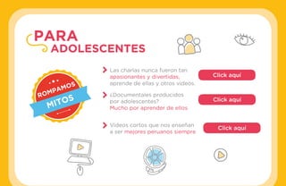 #APRENDOENCASA
ROMPAMOS
MITOS
Las charlas nunca fueron tan
apasionantes y divertidas,
aprende de ellas y otros videos.
¿Documentales producidos
por adolescentes?
Mucho por aprender de ellos
Videos cortos que nos enseñan
a ser mejores peruanos siempre
Click aquí
Click aquí
Click aquí
PARA
ADOLESCENTES
 