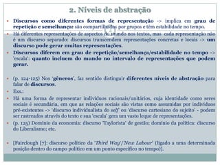 2. Níveis de abstração
 Discursos como diferentes formas de representação -> implica em grau de
repetição e semelhança: são compartilhados por grupos e têm estabilidade no tempo.
 Há diferentes representações de aspectos do mundo nos textos, mas cada representação não
é um discurso separado: discursos transcendem representações concretas e locais -> um
discurso pode gerar muitas representações.
 Discursos diferem em grau de repetição/semelhança/estabilidade no tempo ->
'escala‘: quanto incluem do mundo no intervalo de representações que podem
gerar.
 (p. 124-125) Nos ‘gêneros’, faz sentido distinguir diferentes níveis de abstração para
falar de discursos.
 Exs.:
 Há uma forma de representar indivíduos racionais/unitários, cuja identidade como seres
sociais é secundária, em que as relações sociais são vistas como assumidas por indivíduos
pré-existentes -> ‘discurso individualista do self’ ou ‘discurso cartesiano do sujeito’ - podem
ser rastreados através do texto e sua 'escala' gera um vasto leque de representações.
 (p. 125) Domínio da economia: discurso 'Taylorista' de gestão; domínio da política: discurso
do Liberalismo; etc.
 [Fairclough [7]: discurso político da ‘Third Way‘/’New Labour’ (ligado a uma determinada
posição dentro do campo político em um ponto específico no tempo)].
4
 