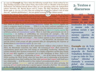 3. Textos e
discursos
 (p. 249-250) Example 13: I have taken the following example from a book written by two
long-standing members of the Labour Party, Ken Coates (who is a Member of the European
Parliament) and Michael Barratt Brown (they are now operating within the Independent
Labour Network). (M. Barratt Brown and K. Coates, The Blair Revelation, Spokesman
Books 1996, p. 172-174, 177-178.) They are writing here about New Labour's view of what
they call `capitalist globalization' (`the new global economy' in New Labour terms):
 Capital has always been global, moving internationally from bases in the developed
industrial countries. What has changed is not that capital is more mobile . . . but that the
national bases are less important as markets and production centres. In other words, the
big transnational companies are not only bigger but more free-standing ... the European
Union, far from offering a lead and a challenge to the nation-states of Europe, reinforces
their status as clients of the transnational companies. Indeed, this clientism applies not
only to companies based in Europe. . . . While it is true that a national capitalism is no
longer possible in a globalized economy, it is not true that national governments — and
by extension the European Union — are totally lacking in powers to employ against the
arbitrary actions of transnational capital. There is much that governments can do in
bargaining — in making or withholding tax concessions for example.... But such
bargaining has to have an international dimension or the transnational companies can
simply continue to divide and conquer ... New Labour appears to have abandoned what
remained of Labour's internationalist traditions. ... Yet the ICFTU, the European TUC
and the Geneva trade groups all offer potential allies for strengthening the response of
British labour to international capital. (p. 172—174)
 Some NGOs . . . have developed in their international relations what professor Diane
Elson, the Manchester economist, has called `the economy of trust'. Most commercial
organizations spend much time and energy on controlling, monitoring, checking and
counter-checking their business transactions. In a highly competitive market they simply
do not trust their suppliers or customers not to take advantage of them. There is an
alternative — to build up a relationship of trust . . . one of the lessons learnt by some
NGOs working the Third World, where for long there was a relationship of domination
and exploitation [was that] nothing less than total openness and respect could build up a
new relationship . . . if all the words in New Labour's pronouncements about partnership
and social markets, cooperation and not confrontation were to be taken seriously, the
economy of trust would surely have a special appeal. Instead we find that `the enterprise
of the market and the rigour of competition' are always put before `partnership and
cooperation’. (p. 177—178)
 (p. 127) Textos
diferentes dentro da
mesma cadeia de
eventos ou que estão
localizados em relação
à mesma rede de
práticas sociais e que
representam os
mesmos aspectos do
mundo, diferem nos
discursos.
 Exemplo 13: de livro
de 2 membros da ala
esquerda do Partido
Trabalhista Britânico –
o que na visão do ‘New
Labour' (direita) é
chamada ‘a economia
global’, eles chamam
'globalização
capitalista'.
7
 