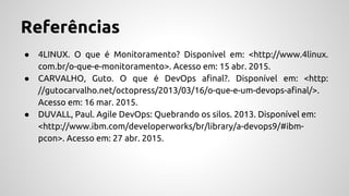 Referências
● 4LINUX. O que é Monitoramento? Disponível em: <http://www.4linux.
com.br/o-que-e-monitoramento>. Acesso em: 15 abr. 2015.
● CARVALHO, Guto. O que é DevOps afinal?. Disponível em: <http:
//gutocarvalho.net/octopress/2013/03/16/o-que-e-um-devops-afinal/>.
Acesso em: 16 mar. 2015.
● DUVALL, Paul. Agile DevOps: Quebrando os silos. 2013. Disponível em:
<http://www.ibm.com/developerworks/br/library/a-devops9/#ibm-
pcon>. Acesso em: 27 abr. 2015.
 