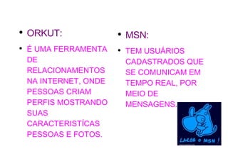 ORKUT: É UMA FERRAMENTA DE RELACIONAMENTOS NA INTERNET, ONDE PESSOAS CRIAM PERFIS MOSTRANDO SUAS CARACTERISTÍCAS PESSOAS E FOTOS. MSN: TEM USUÁRIOS CADASTRADOS QUE SE COMUNICAM EM TEMPO REAL, POR MEIO DE MENSAGENS. 