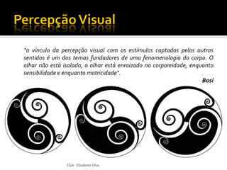 "o vínculo da percepção visual com os estímulos captados pelos outros
sentidos é um dos temas fundadores de uma fenomenologia do corpo. O
olhar não está isolado, o olhar está enraizado na corporeidade, enquanto
sensibilidade e enquanto motricidade".
                                                                    Bosi




                CGA - Elisabete Silva
 
