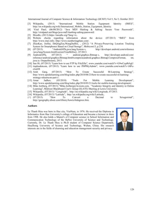 International Journal of Computer Science & Information Technology (IJCSIT) Vol 5, No 5, October 2013
[3] Wikipedia,
(2013)
“International
Mobile
Station
Equipment
Identity
(IMEI)”,
http://en.wikipedia.org/wiki/International_Mobile_Station_Equipment_Identity.
[4] Viral Patel, (06/08/2012) “Java MD5 Hashing & Salting: Secure Your Passwords”,
http://viralpatel.net/blogs/java-md5-hashing-salting-password/.
[5] Moodle, (2013) https://moodle.org/?lang=vi,.
[6] Website checks regarding information about the device: (07/2013) “IMEI” from
http://www.imei.info/, http://www.numberingplans.com/.
[7] ZhaoKao, JinHai, DeQingZou,WangDaiBin, , (2012) “A Privacy-Preserving Location Tracking
System for Smartphones Based on Cloud Storage”, Mobicom13, p.234.
[8] (07/2013)
“AndroidAPIs,java.lang.System »,
http://developer.android.com/reference
/java/lang/System.html#currentTimeMillis() , 07/2013.
[9] AndroidAPIs,
(07/2013)
“
android.graphics.Bitmap »,
http://developer.android.com/
reference/android/graphics/Bitmap.html#compress(android.graphics.Bitmap.CompressFormat,
int,
java.io. OutputStream), 2013.
[10] Sau Hi, (07/2013) “Learn how to use FTP by FileZilla”, www.youtube.com/watch?v=G9wCcq4bAgU
[11] ituplusdotcom, (07/2013) “Learn how to use PHPMyAdmin”, www.youtube.com/watch?v=J4PoclzoO8
[12] Amit
Garg,
(07/2013)
“How
To
Create
Successful
M-Learning
Strategy”,
http://www.upsidelearning.com/blog/index.php/2010/06/23/how-to-create-successful-m-learningstrategy-mlearncon-part-i/.
[13] Amar
Jadhav,
(03/2010)
“Tools
For
Mobile
Learning
Development”,
http://www.upsidelearning.com/blog/index.php/2010/03/21/tools-for-mobile-learning-development/.
[14] Mike Jortberg, (07/2013) “Mike.Jortberg@Acxiom.com, "Academic Integrity and Identity in Online
Learning", Midwest Blackboard User's Group (SLATE) Meeting at Lewis University.
[15] Wikipedia, (07/2013) “ Longitude”, http://en.wikipedia.org/wiki/Longitude, 07/2013.
[16] Wikipedia, (07/2013) “Latitude”, http://en.wikipedia.org/wiki/Latitude,.
[17] (07/2013)
“How
To
Convert
a
Decimal
to
Sexagesimal”,
http://geography.about.com/library/howto/htdegrees.htm.

Authors
Le Thanh Hieu was born in Hue city, VietNam, in 1976. He received the Diploma in
Informatics from Hue University's college of Education and became a lecturer in there
from 1998. He also holds a Master's of Computer science in School Information and
Communication Technology of the HaNoi University of Science and Technology.
Currently, Dr. Le Thanh Hieu is Ph.D student of Computer Science Department,
HuaZhong University of Science and Technology, Wuhan, China. His research
interests are in the fields of elearning and education management security and privacy.

126

 